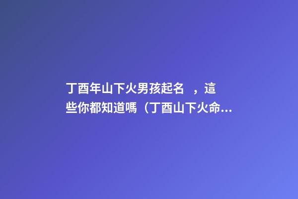 丁酉年山下火男孩起名，這些你都知道嗎（丁酉山下火命的男孩）